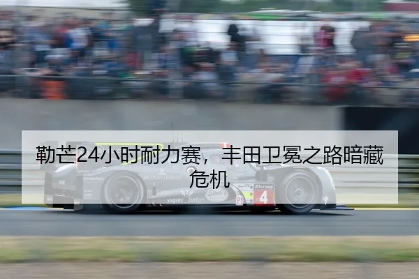 勒芒24小时耐力赛，丰田卫冕之路暗藏危机